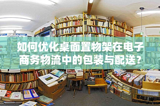 如何优化桌面置物架在电子商务物流中的包装与配送？