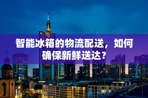 智能冰箱的物流配送，如何确保新鲜送达？