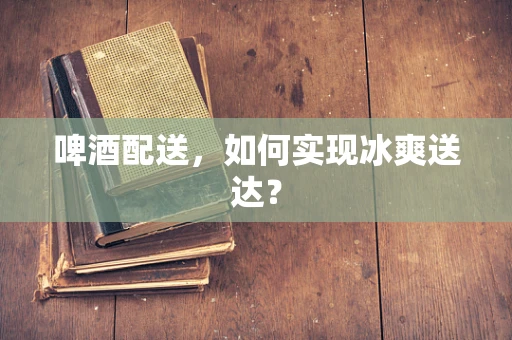 啤酒配送，如何实现冰爽送达？