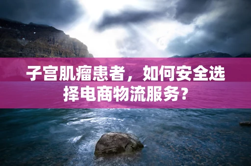 子宫肌瘤患者，如何安全选择电商物流服务？
