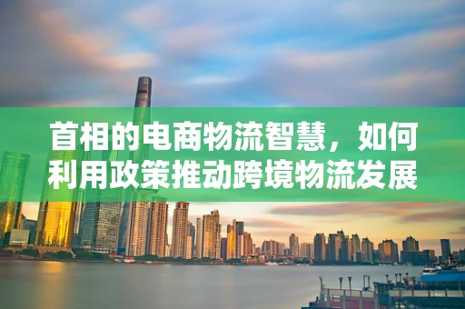 首相的电商物流智慧，如何利用政策推动跨境物流发展？