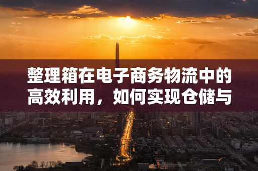 整理箱在电子商务物流中的高效利用，如何实现仓储与运输的双重优化？