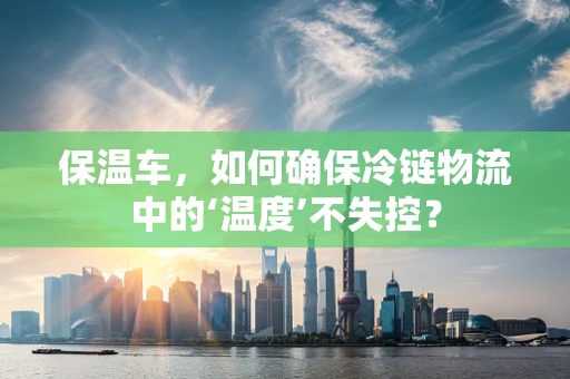 保温车，如何确保冷链物流中的‘温度’不失控？