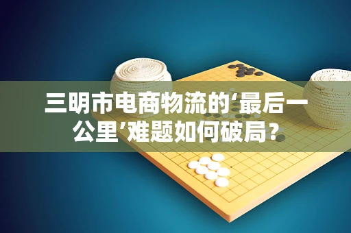 三明市电商物流的‘最后一公里’难题如何破局？