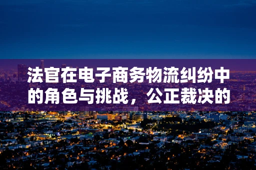 法官在电子商务物流纠纷中的角色与挑战，公正裁决的桥梁？