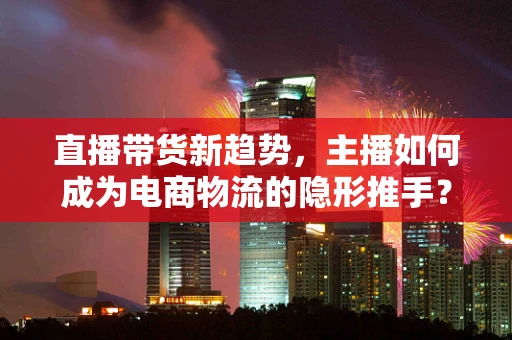 直播带货新趋势，主播如何成为电商物流的隐形推手？