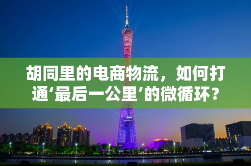 胡同里的电商物流，如何打通‘最后一公里’的微循环？