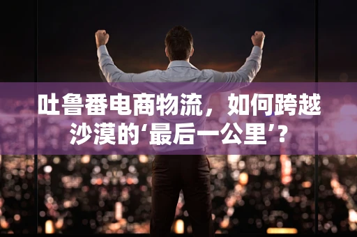 吐鲁番电商物流，如何跨越沙漠的‘最后一公里’？