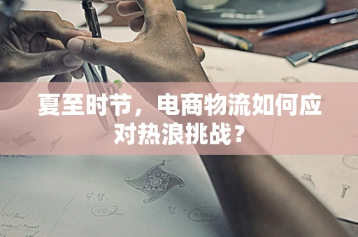 夏至时节，电商物流如何应对热浪挑战？