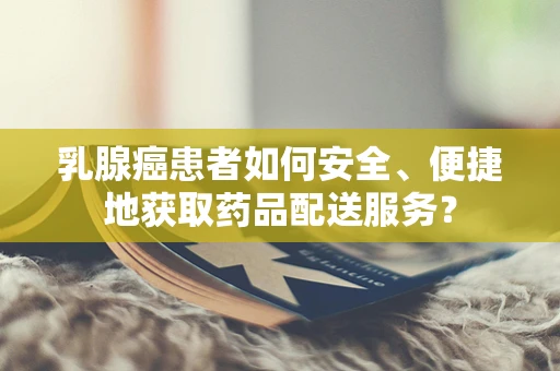 乳腺癌患者如何安全、便捷地获取药品配送服务？