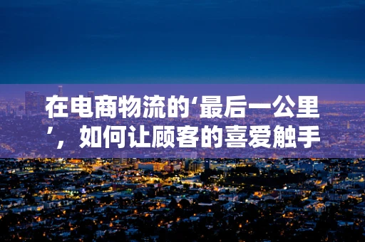 在电商物流的‘最后一公里’，如何让顾客的喜爱触手可及？