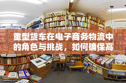 重型货车在电子商务物流中的角色与挑战，如何确保高效与安全？