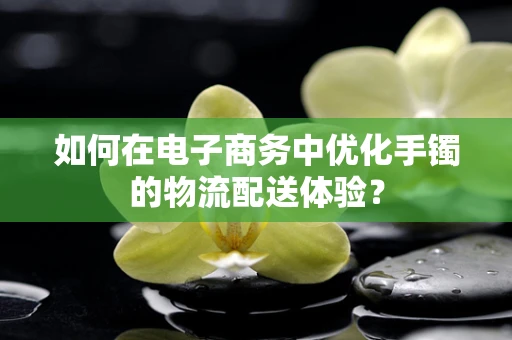 如何在电子商务中优化手镯的物流配送体验？