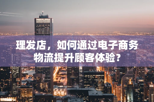理发店，如何通过电子商务物流提升顾客体验？