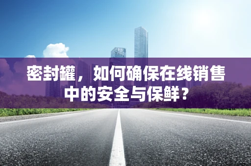 密封罐，如何确保在线销售中的安全与保鲜？