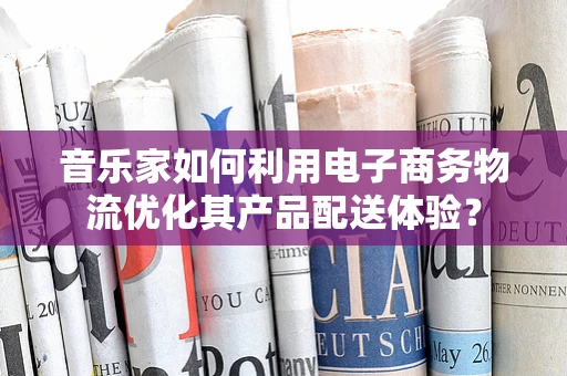 音乐家如何利用电子商务物流优化其产品配送体验？