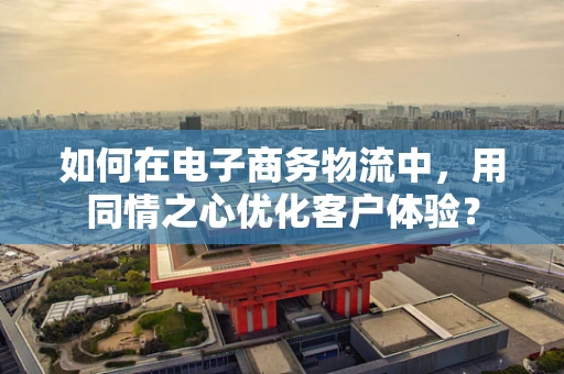 如何在电子商务物流中，用同情之心优化客户体验？