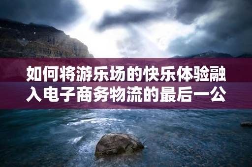 如何将游乐场的快乐体验融入电子商务物流的最后一公里？