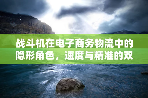 战斗机在电子商务物流中的隐形角色，速度与精准的双重挑战