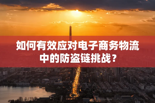 如何有效应对电子商务物流中的防盗链挑战？