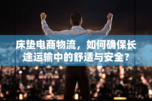 床垫电商物流，如何确保长途运输中的舒适与安全？