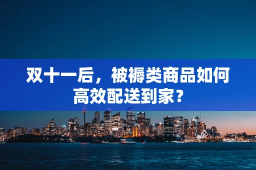 双十一后，被褥类商品如何高效配送到家？