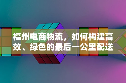 福州电商物流，如何构建高效、绿色的最后一公里配送体系？