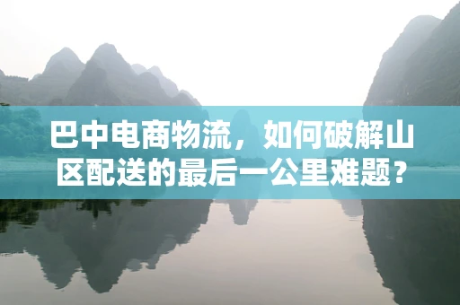 巴中电商物流，如何破解山区配送的最后一公里难题？