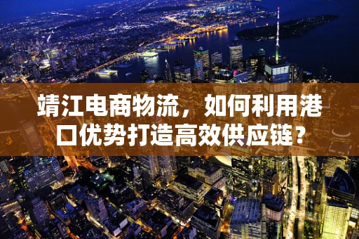 靖江电商物流，如何利用港口优势打造高效供应链？