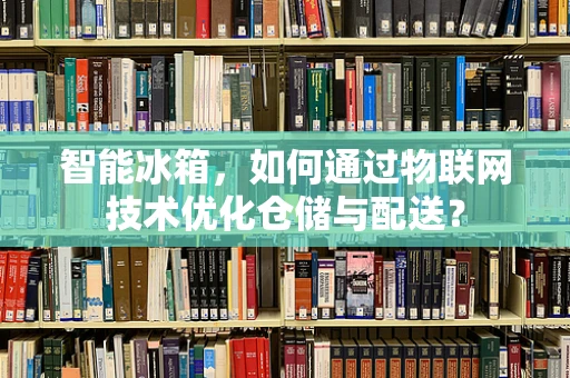 智能冰箱，如何通过物联网技术优化仓储与配送？