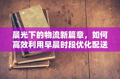 晨光下的物流新篇章，如何高效利用早晨时段优化配送效率？