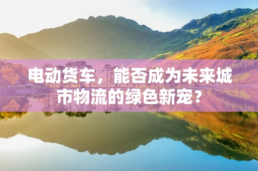 电动货车，能否成为未来城市物流的绿色新宠？