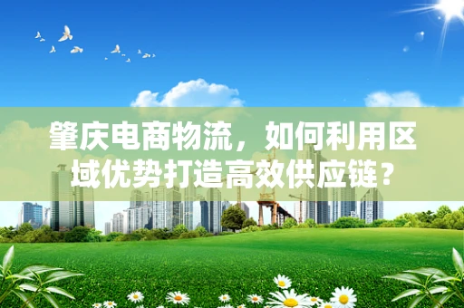 肇庆电商物流，如何利用区域优势打造高效供应链？