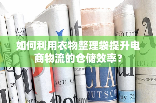 如何利用衣物整理袋提升电商物流的仓储效率？