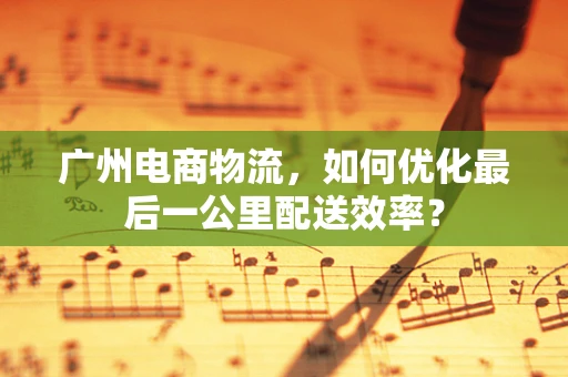 广州电商物流，如何优化最后一公里配送效率？