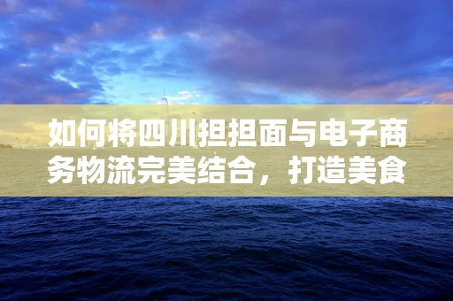 如何将四川担担面与电子商务物流完美结合，打造美食新零售体验？