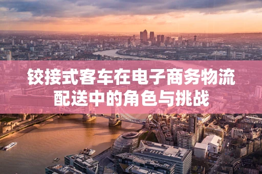 铰接式客车在电子商务物流配送中的角色与挑战