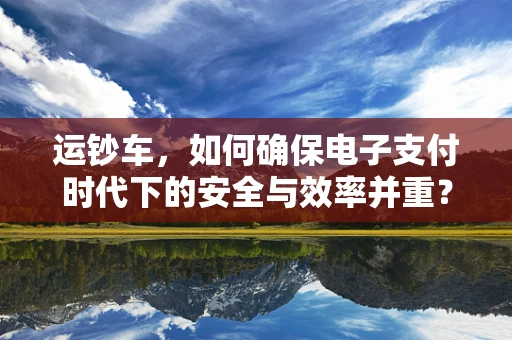 运钞车，如何确保电子支付时代下的安全与效率并重？