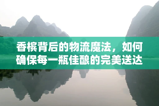 香槟背后的物流魔法，如何确保每一瓶佳酿的完美送达？