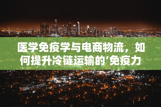 医学免疫学与电商物流，如何提升冷链运输的‘免疫力’？
