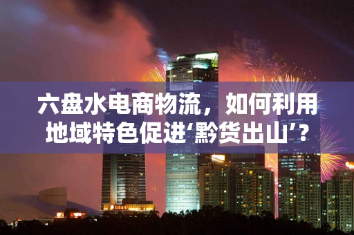 六盘水电商物流，如何利用地域特色促进‘黔货出山’？
