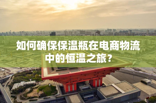 如何确保保温瓶在电商物流中的恒温之旅？