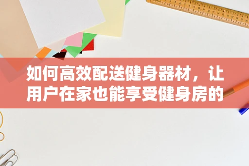 如何高效配送健身器材，让用户在家也能享受健身房的体验？