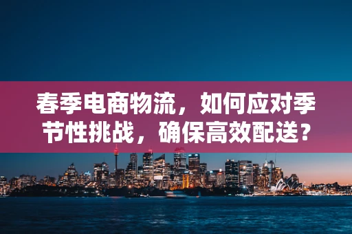 春季电商物流，如何应对季节性挑战，确保高效配送？