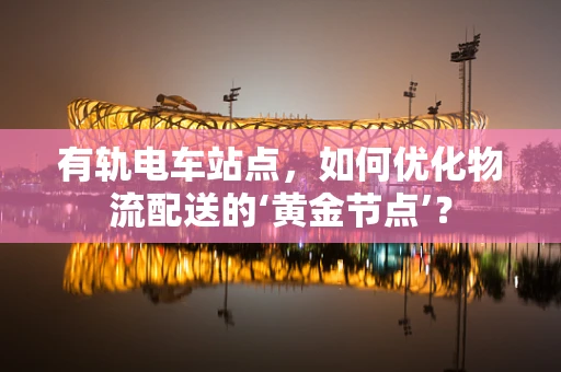有轨电车站点，如何优化物流配送的‘黄金节点’？