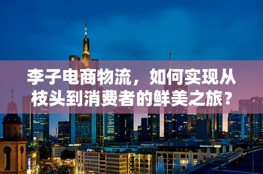 李子电商物流，如何实现从枝头到消费者的鲜美之旅？