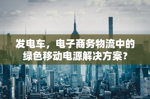 发电车，电子商务物流中的绿色移动电源解决方案？