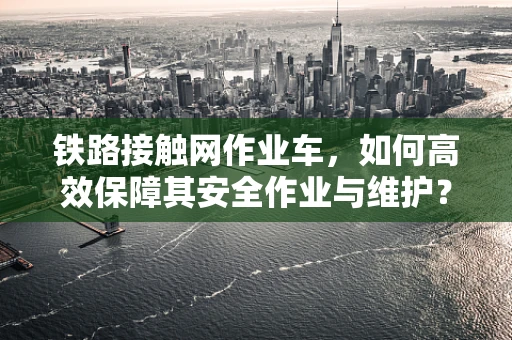铁路接触网作业车，如何高效保障其安全作业与维护？