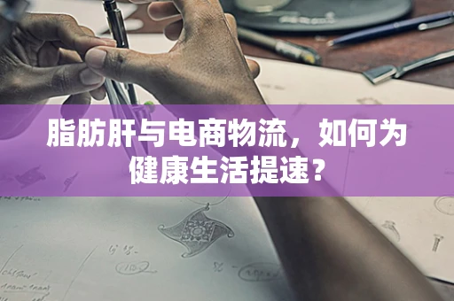 脂肪肝与电商物流，如何为健康生活提速？