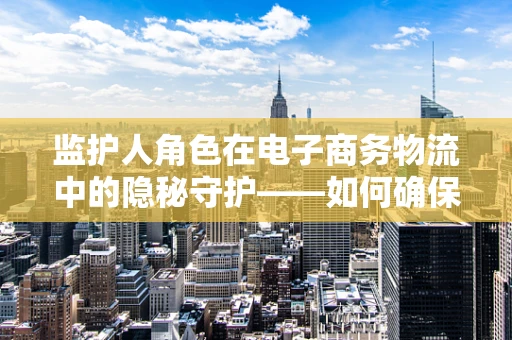 监护人角色在电子商务物流中的隐秘守护——如何确保未成年人安全参与在线购物？